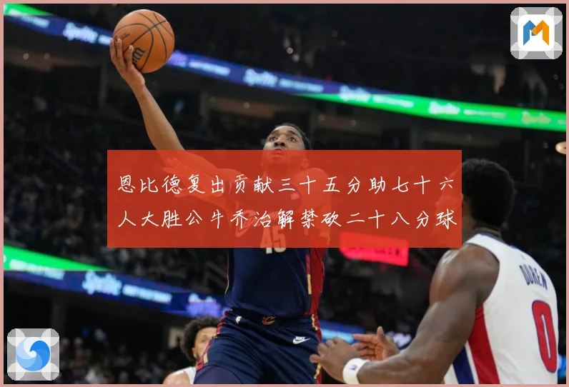 恩比德复出贡献三十五分助七十六人大胜公牛乔治解禁砍二十八分球专题观察-深度解析