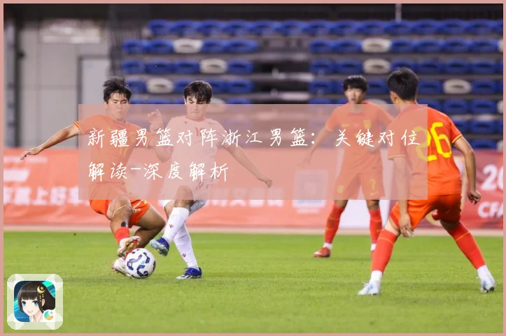 新疆男篮对阵浙江男篮：关键对位解读-深度解析