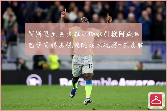 阿斯恩里克力推小蜘蛛引援阿森纳巴萨同样虎视眈眈战术观察-深度解析